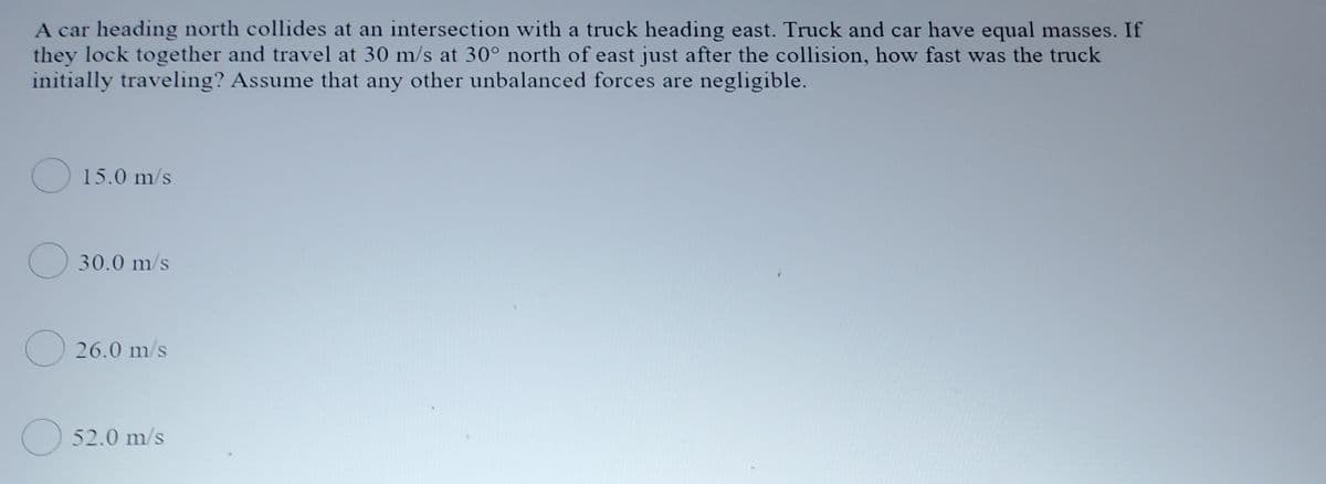 A car heading north collides at an intersection with a truck heading east. Truck and car have equal masses. If
they lock together and travel at 30 m/s at 30° north of east just after the collision, how fast was the truck
initially traveling? Assume that any other unbalanced forces are negligible.
O 15.0 m/s
O 30.0 m/s
O 26.0 m/s
O 52.0 m/s

