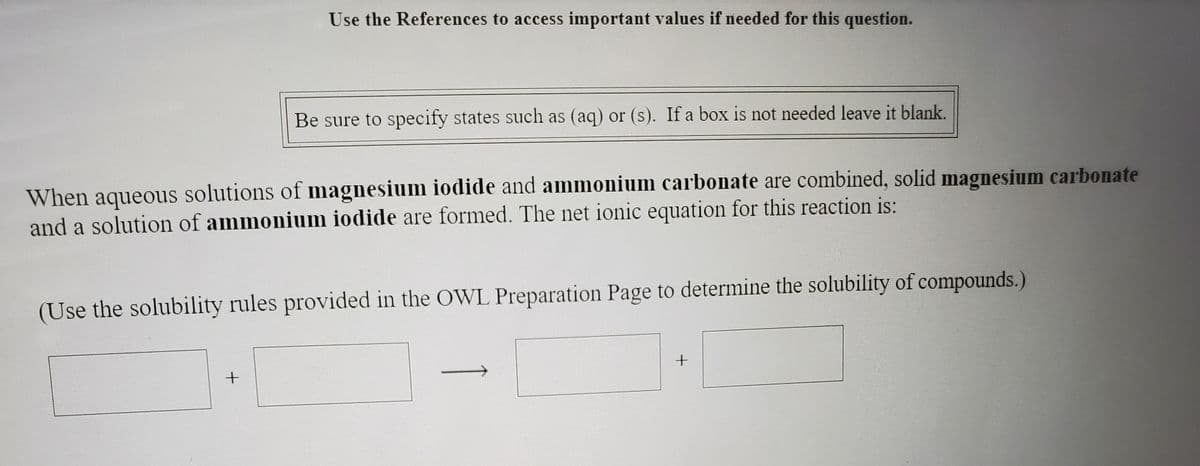 Use the References to access important values if needed for this question.
Be sure to specify states such as (aq) or (s). If a box is not needed leave it blank.
When aqueous solutions of magnesium iodide and ammonium carbonate are combined, solid magnesium carbonate
and a solution of ammonium iodide are formed. The net ionic equation for this reaction is:
(Use the solubility rules provided in the OWL Preparation Page to determine the solubility of compounds.)
