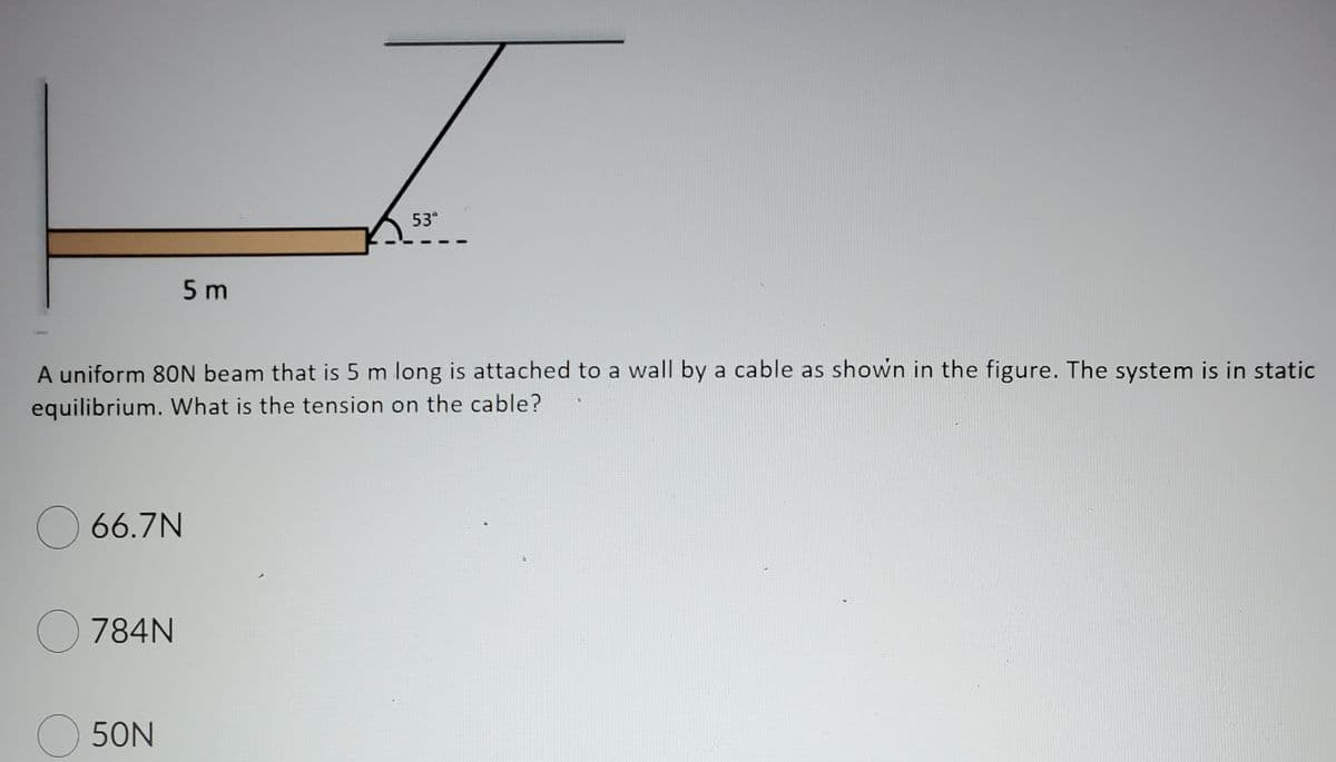 53"
5 m
A uniform 80N beam that is 5 m long is attached to a wall by a cable as shown in the figure. The system is in static
equilibrium. What is the tension on the cable?
O 66.7N
O 784N
O 50N

