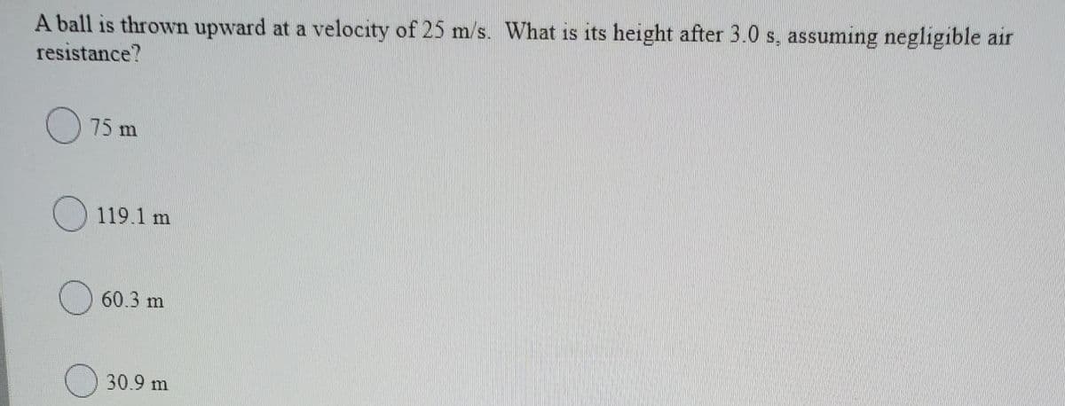 A ball is thrown upward at a velocity of 25 m/s. What is its height after 3.0 s, assuming negligible air
resistance?
75 m
119.1 m
60.3 m
O 30.9 m
