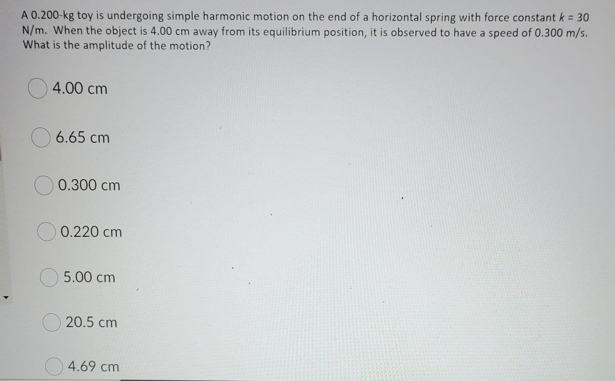 A 0.200-kg toy is undergoing simple harmonic motion on the end of a horizontal spring with force constant k = 30
N/m. When the object is 4.00 cm away from its equilibrium position, it is observed to have a speed of 0.300 m/s.
What is the amplitude of the motion?
O4.00 cm
O 6.65 cm
0.300 cm
O 0.220 cm
O 5.00 cm
O20.5 cm
4.69 cm
