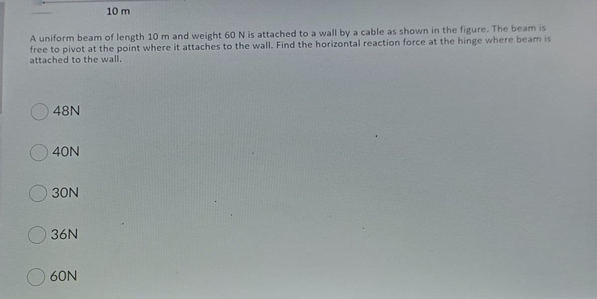 10 m
A uniform beam of length 10 m and weight 60 N is attached to a wall by a cable as shown in the figure. The beam is
free to pivot at the point where it attaches to the wall. Find the horizontal reaction force at the hinge where beam is
attached to the wall.
48N
40N
30N
O36N
O60N
