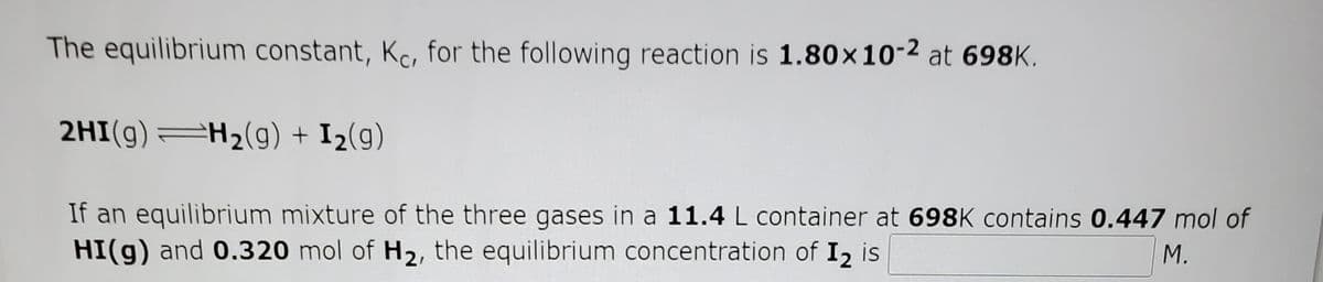 The equilibrium constant, Kc, for the following reaction is 1.80x10-2 at 698K.
2HI(g)=H2(9) + I2(g)
If an equilibrium mixture of the three gases in a 11.4 L container at 698K contains 0.447 mol of
HI(g) and 0.320 mol of H2, the equilibrium concentration of I2 is
M.
