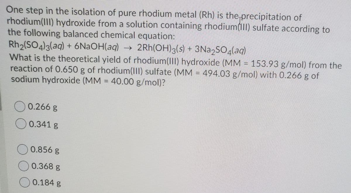 One step in the isolation of pure rhodium metal (Rh) is the precipitation of
rhodium(III) hydroxide from a solution containing rhodium(1ll) sulfate according to
the following balanced chemical equation:
Rh2(SO4)3(aq) + 6N2OH(aq) → 2Rh(OH)3(s) + 3Na SO4(aq)
What is the theoretical yield of rhodium(II) hydroxide (MM = 153.93 g/mol) from the
reaction of 0.650 g of rhodium(II) sulfate (MM = 494.03 g/mol) with 0.266 g of
sodium hydroxide (MM = 40.00 g/mol)?
%3D
0.266g
0.341 g
0.856 g
0.368 g
0.184 g
