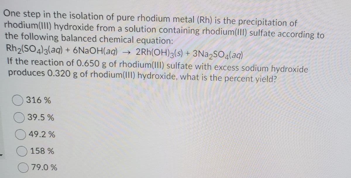 One step in the isolation of pure rhodium metal (Rh) is the precipitation of
rhodium(III) hydroxide from a solution containing rhodium(III) sulfate according to
the following balanced chemical equation:
Rh2(SO4)3(aq) + 6N2OH(aq) →
If the reaction of 0.650 g of rhodium(II) sulfate with excess sodium hydroxide
produces 0.320 g of rhodium(III) hydroxide, what is the percent yield?
2Rh(OH)3(s) + 3N22SO4(aq)
O 316 %
O 39.5 %
O 49.2 %
O 158 %
O 79.0 %
