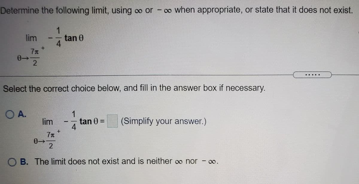 Determine the following limit, using oo or - co when appropriate, or state that it does not exist.
1
tan 0
4
lim
7x
0-
2.
Select the correct choice below, and fill in the answer box if necessary.
O A.
lim
1
tan 0 =
4
(Simplify your answer.)
主
2.
O B. The limit does not exist and is neither o nor - o.

