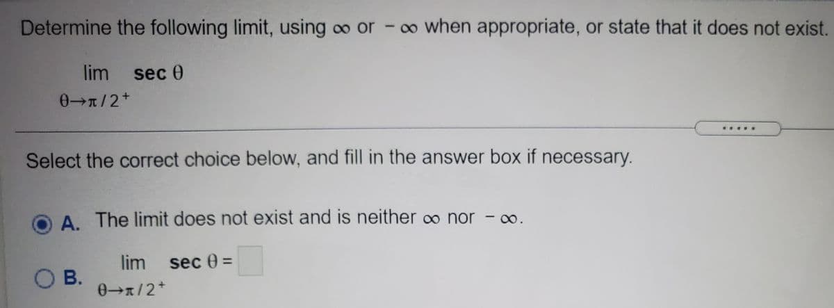 Determine the following limit, using o or
- ∞ when appropriate, or state that it does not exist.
lim sec 0
0/2+
Select the correct choice below, and fill in the answer box if necessary.
A. The limit does not exist and is neither o nor - o.
lim
sec 0 =
%3D
O B.
0x/2+
