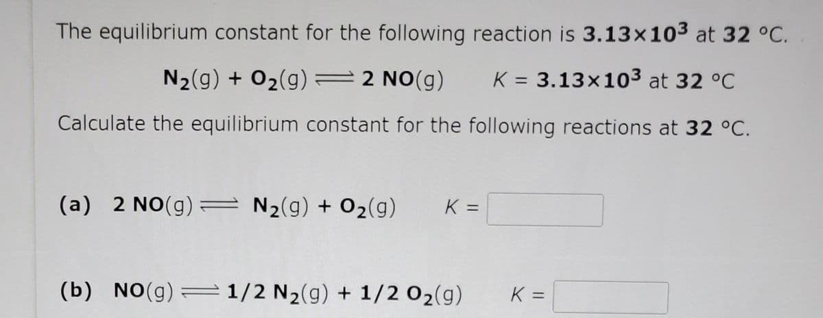 The equilibrium constant for the following reaction is 3.13x103 at 32 °C.
N2(g) + O2(g) =2 NO(g)
= 3.13×103 at 32 °C
Calculate the equilibrium constant for the following reactions at 32 °C.
(a) 2 NO(g) = N2(g) + 02(g)
K =
(b) NO(g)=1/2 N2(g) + 1/2 02(g)
K =
