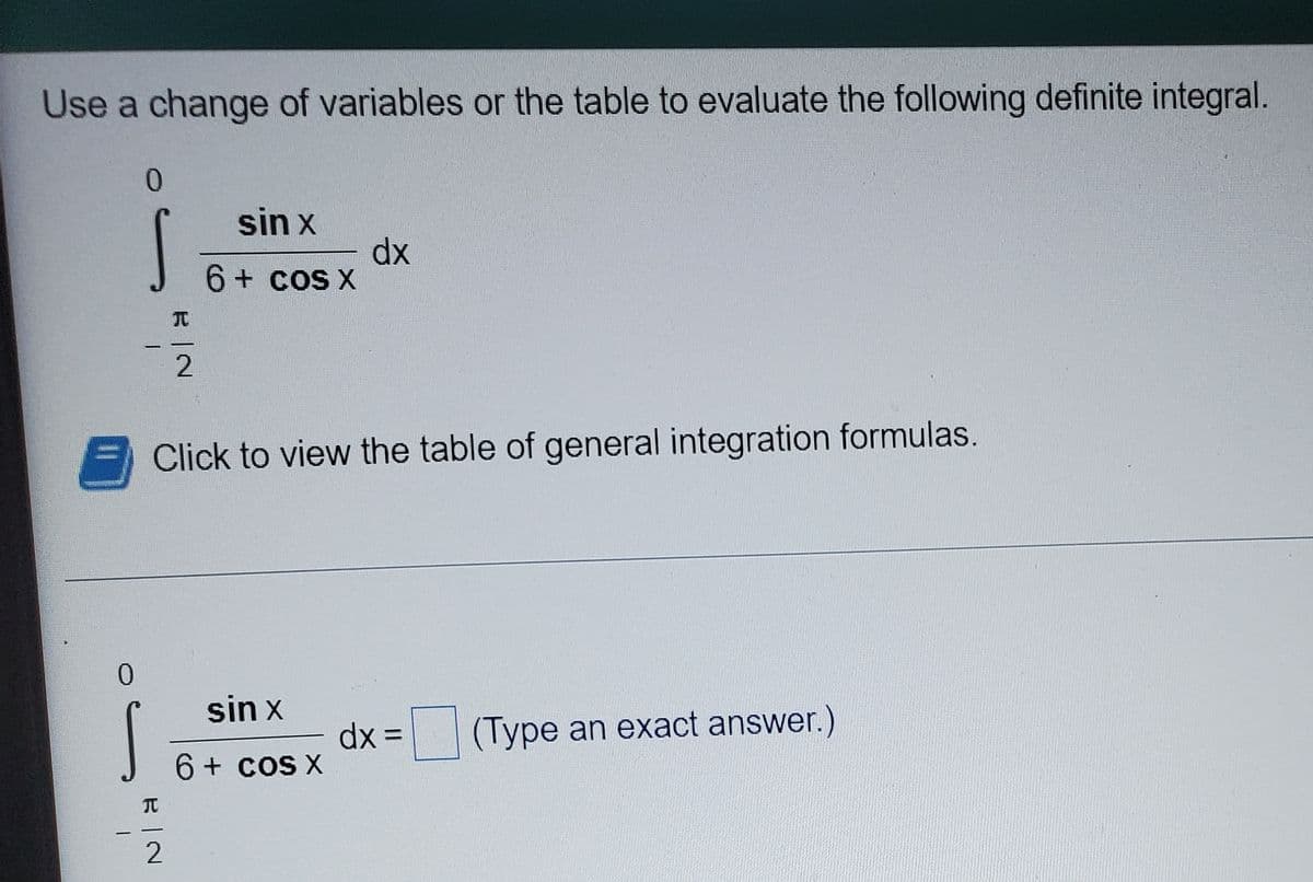 Use a change of variables or the table to evaluate the following definite integral.
sin x
dx
6 + cos X
Click to view the table of general integration formulas.
0.
sin x
(Type an exact answer.)
%3D
6+ cos X
元
2
