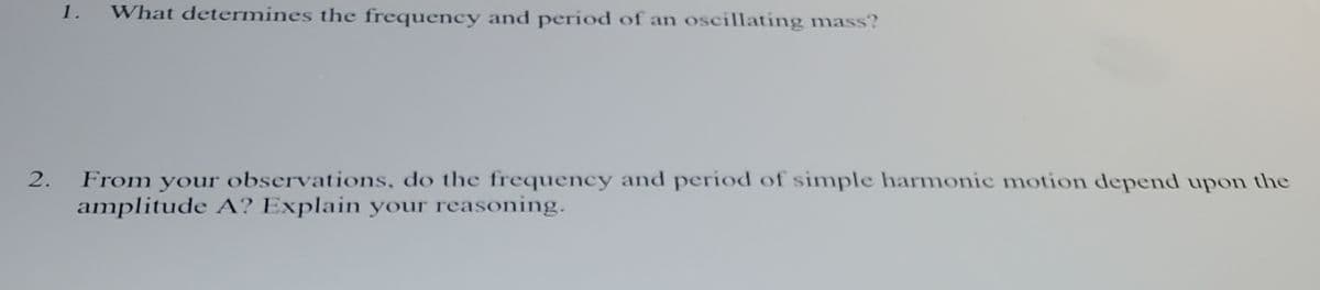 1.
What determines the frequency and period of an oscillating mass?
2.
From your observations, do the frequency and period of simple harmonic motion depend upon the
amplitude A? Explain your reasoning.
