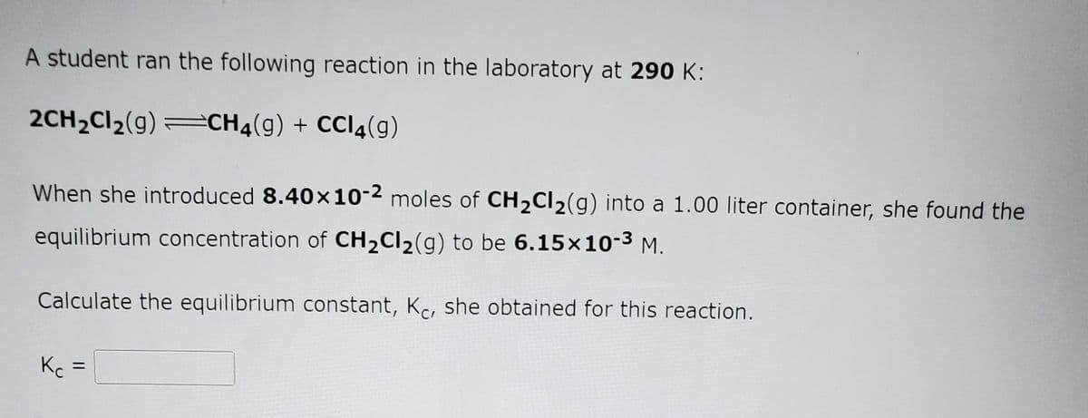 A student ran the following reaction in the laboratory at 290 K:
2CH2CI2(g) =CH4(g) + CCI4(g)
When she introduced 8.40x10-2 moles of CH2CI2(g) into a 1.00 liter container, she found the
equilibrium concentration of CH2CI2(g) to be 6.15x10-3 M.
Calculate the equilibrium constant, Kc, she obtained for this reaction.
K =
