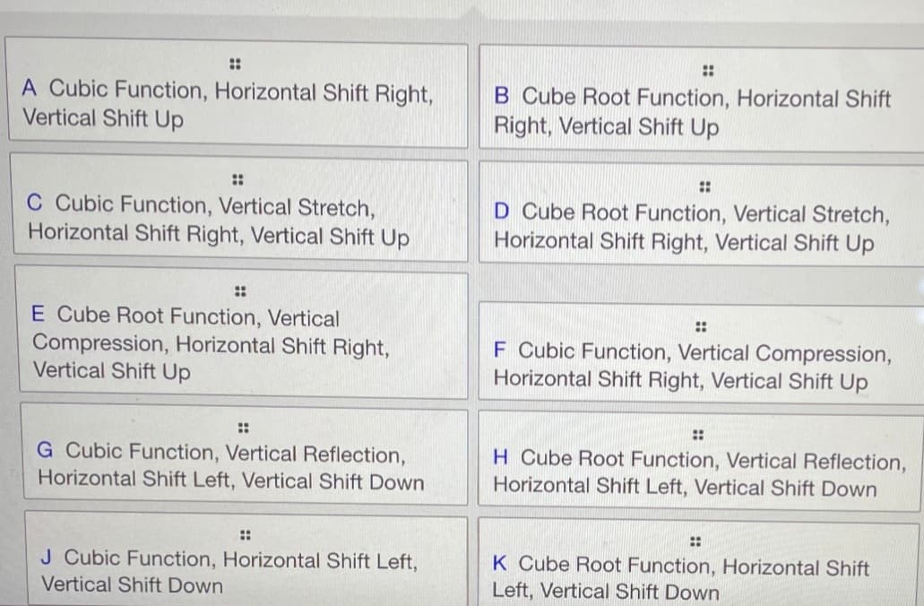 ::
::
A Cubic Function, Horizontal Shift Right,
Vertical Shift Up
B Cube Root Function, Horizontal Shift
Right, Vertical Shift Up
::
::
C Cubic Function, Vertical Stretch,
Horizontal Shift Right, Vertical Shift Up
D Cube Root Function, Vertical Stretch,
Horizontal Shift Right, Vertical Shift Up
::
E Cube Root Function, Vertical
Compression, Horizontal Shift Right,
Vertical Shift Up
::
F Cubic Function, Vertical Compression,
Horizontal Shift Right, Vertical Shift Up
::
::
G Cubic Function, Vertical Reflection,
Horizontal Shift Left, Vertical Shift Down
H Cube Root Function, Vertical Reflection,
Horizontal Shift Left, Vertical Shift Down
::
::
J Cubic Function, Horizontal Shift Left,
K Cube Root Function, Horizontal Shift
Vertical Shift Down
Left, Vertical Shift Down
