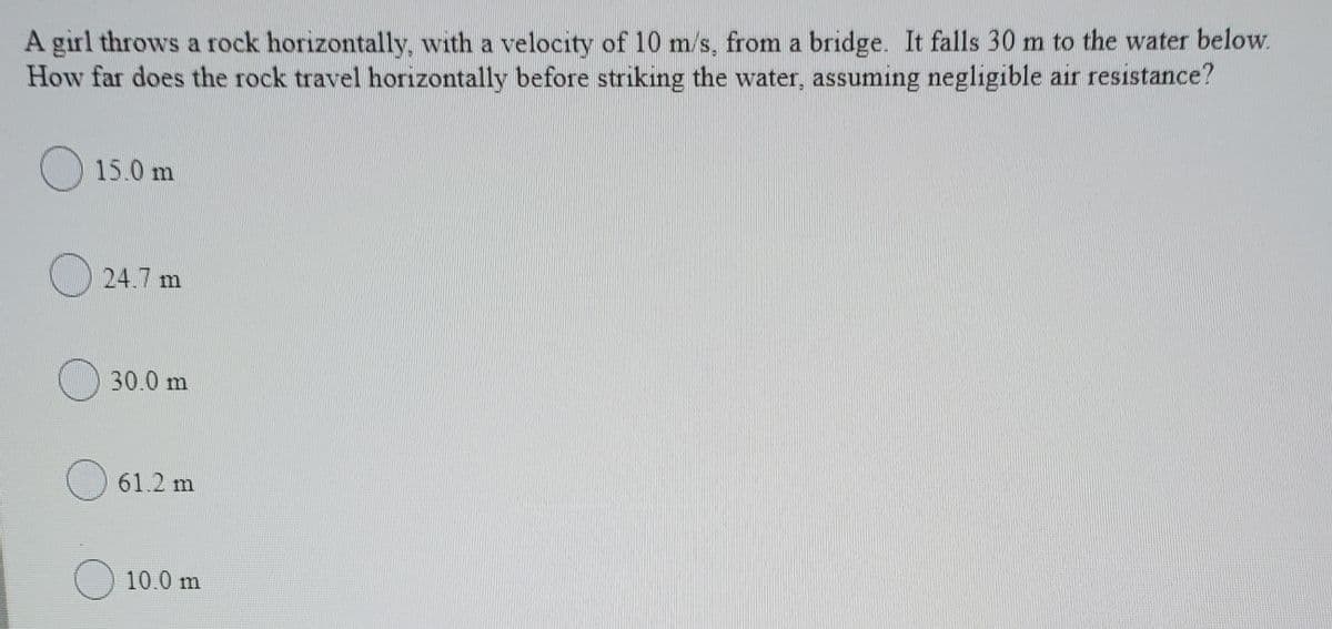 A girl throws a rock horizontally, with a velocity of 10 m/s, from a bridge. It falls 30 m to the water below.
How far does the rock travel horizontally before striking the water, assuming negligible air resistance?
) 15.0 m
24.7 m
30.0 m
) 61.2 m
O 10.0 m
