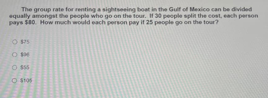 The group rate for renting a sightseeing boat in the Gulf of Mexico can be divided
equally amongst the people who go on the tour. If 30 people split the cost, each person
pays $80. How much would each person pay if 25 people go on the tour?
O $75
O $96
O $55
O $105
