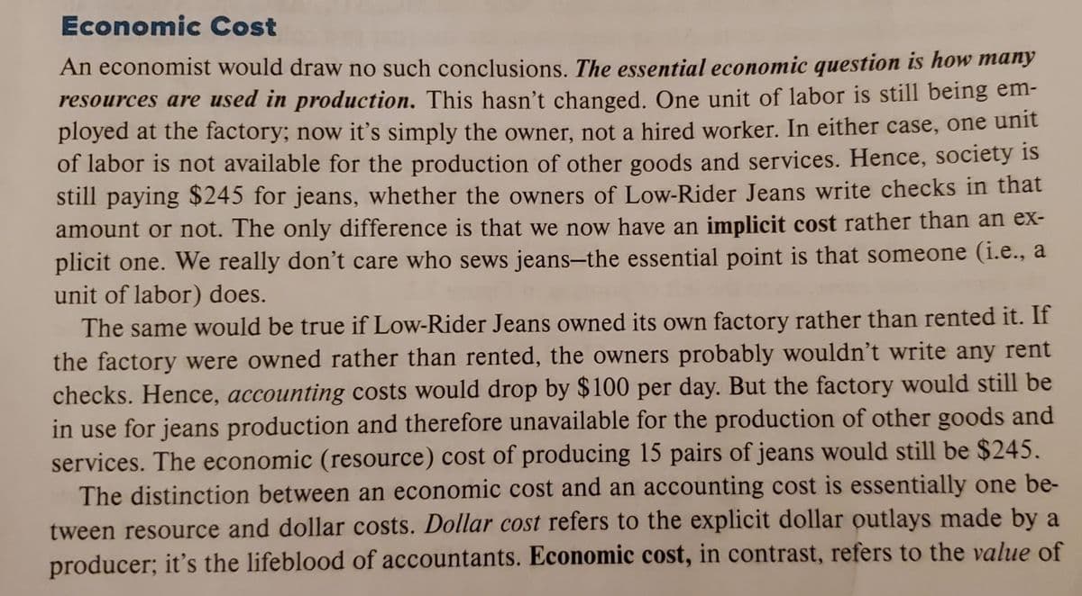 Economic Cost
An economist would draw no such conclusions. The essential economic question is how many
resources are used in production. This hasn't changed, One unit of labor is still being em-
ployed at the factory; now it's simply the owner, not a hired worker. In either case, one unit
of labor is not available for the production of other goods and services. Hence, society is
still paying $245 for jeans, whether the owners of Low-Rider Jeans write checks in that
amount or not. The only difference is that we now have an implicit cost rather than an eX-
plicit one. We really don't care who sews jeans-the essential point is that someone (i.e., a
unit of labor) does.
The same would be true if Low-Rider Jeans owned its own factory rather than rented it. If
the factory were owned rather than rented, the owners probably wouldn't write any rent
checks. Hence, accounting costs would drop by $100 per day. But the factory would still be
in use for jeans production and therefore unavailable for the production of other goods and
services. The economic (resource) cost of producing 15 pairs of jeans would still be $245.
The distinction between an economic cost and an accounting cost is essentially one be-
tween resource and dollar costs. Dollar cost refers to the explicit dollar outlays made by a
producer; it's the lifeblood of accountants. Economic cost, in contrast, refers to the value of
