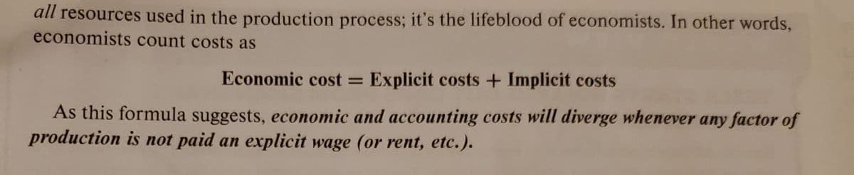 all resources used in the production process; it's the lifeblood of economists. In other words,
economists count costs as
Economic cost = Explicit costs + Implicit costs
As this formula suggests, economic and accounting costs will diverge whenever any factor of
production is not paid an explicit wage (or rent, etc.).
