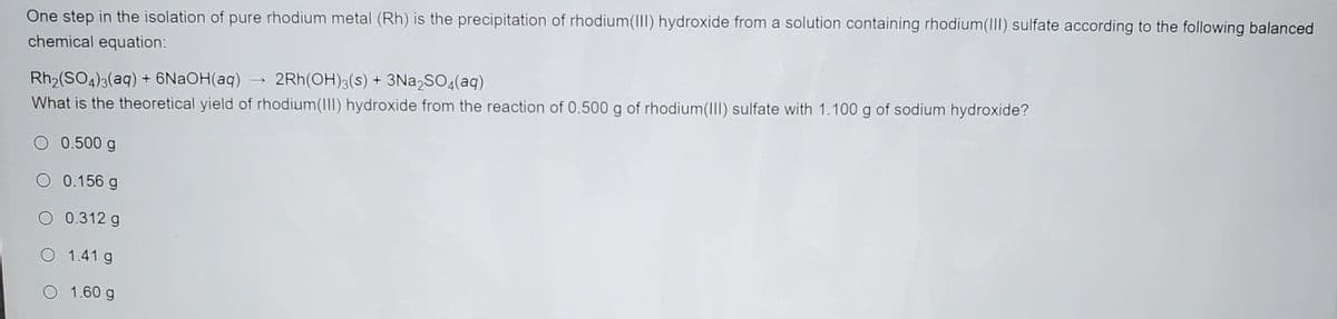 One step in the isolation of pure rhodium metal (Rh) is the precipitation of rhodium(III) hydroxide from a solution containing rhodium(II) sulfate according to the following balanced
chemical equation:
Rh2(SO4)3(aq) + 6NaOH(aq) → 2Rh(OH)3(s) + 3Na,SO4(aq)
What is the theoretical yield of rhodium(II) hydroxide from the reaction of 0.500 g of rhodium(III) sulfate with 1.100 g of sodium hydroxide?
O 0.500 g
0.156 g
O 0.312 g
O 1.41 g
O 1.60 g
