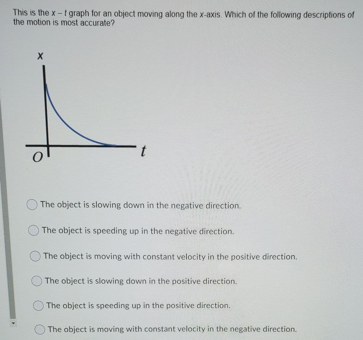 This is the x- t graph for an object moving along the x-axis. Which of the following descriptions of
the motion is most accurate?
t
O The object is slowing down in the negative direction.
O The object is speeding up in the negative direction.
The object is moving with constant velocity in the positive direction.
O The object is slowing down in the positive direction.
The object is speeding up in the positive direction.
The object is moving with constant velocity in the negative direction.
