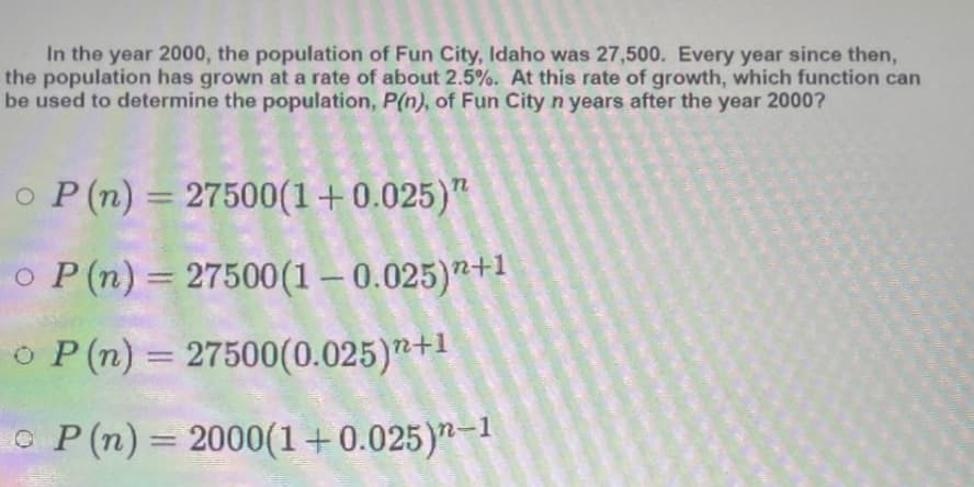 In the year 2000, the population of Fun City, Idaho was 27,500. Every year since then,
the population has grown at a rate of about 2.5%. At this rate of growth, which function can
be used to determine the population, P(n), of Fun City n years after the year 2000?
o P (n) = 27500(1+0.025)"
%3D
o P(n) = 27500(1 – 0.025)"+1
O P(n) = 27500(0.025)"+1
%3D
O P(n)
2000(1+0.025)"-1
