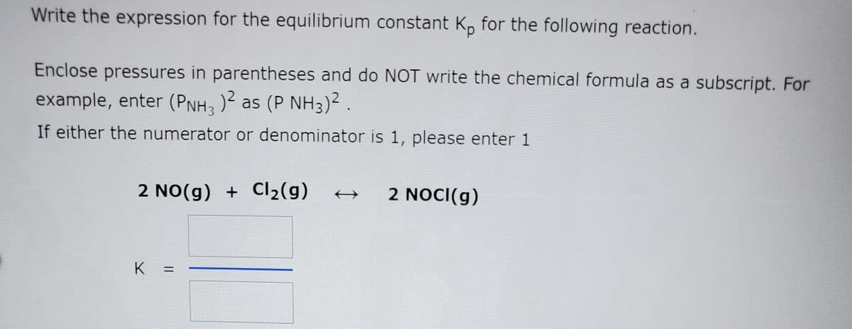 Write the expression for the equilibrium constant K, for the following reaction.
Enclose pressures in parentheses and do NOT write the chemical formula as a subscript. For
example, enter (PNH; )2 as (P NH3)² .
If either the numerator or denominator is 1, please enter 1
2 NO(g) + Cl2(g)
2 NOCI(g)
K
