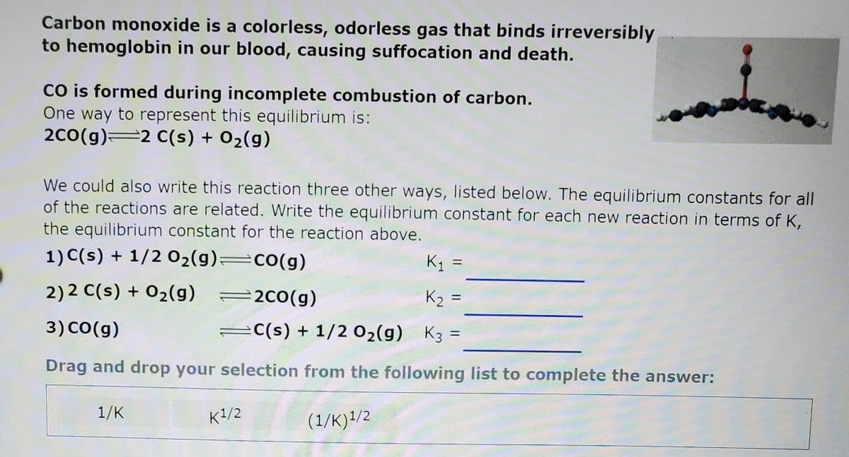 Carbon monoxide is a colorless, odorless gas that binds irreversibly
to hemoglobin in our blood, causing suffocation and death.
Co is formed during incomplete combustion of carbon.
One way to represent this equilibrium is:
2c0(g)=2 C(s) + 02(g)
We could also write this reaction three other ways, listed below. The equilibrium constants for all
of the reactions are related. Write the equilibrium constant for each new reaction in terms of K,
the equilibrium constant for the reaction above.
1) C(s) + 1/2 02(g)=co(g)
K =
2) 2 C(s) + 02(g)
=2c0(g)
K2 =
%3D
3) CO(g)
C(s) + 1/2 02(g)
K3 =
Drag and drop your selection from the following list to complete the answer:
1/K
K1/2
(1/K)1/2
