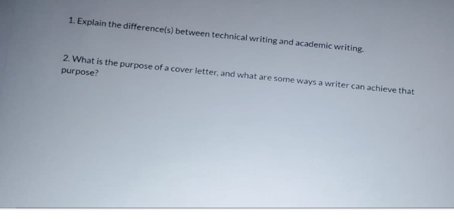 1. Explain the difference(s) between technical writing and academic writing.
2. What is the purpose of a cover letter, and what are some ways a writer can achieve that
purpose?