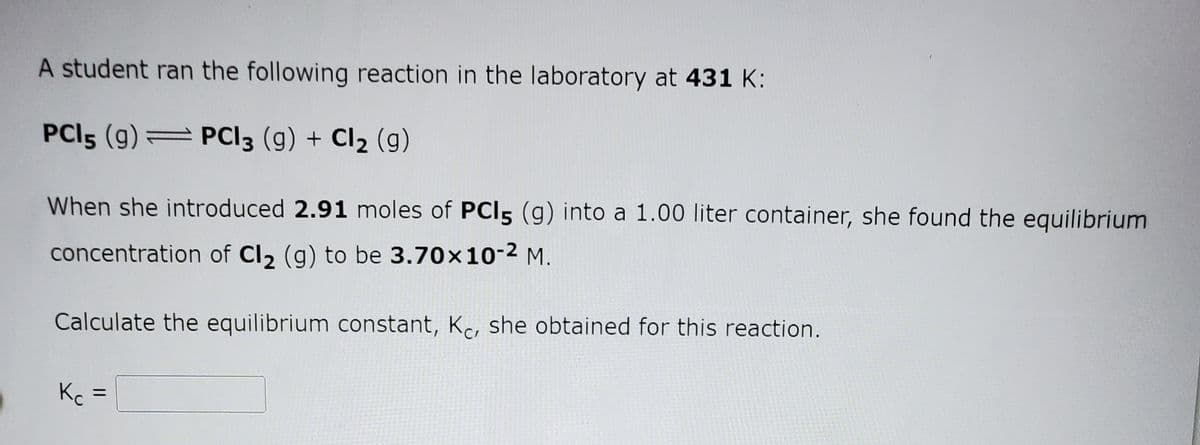 A student ran the following reaction in the laboratory at 431 K:
PCI5 (g) = PCI3 (g) + Cl2 (g)
When she introduced 2.91 moles of PCI5 (g) into a 1.00 liter container, she found the equilibrium
concentration of Cl2 (g) to be 3.70x10-2 M.
Calculate the equilibrium constant, Kc, she obtained for this reaction.
Kc
