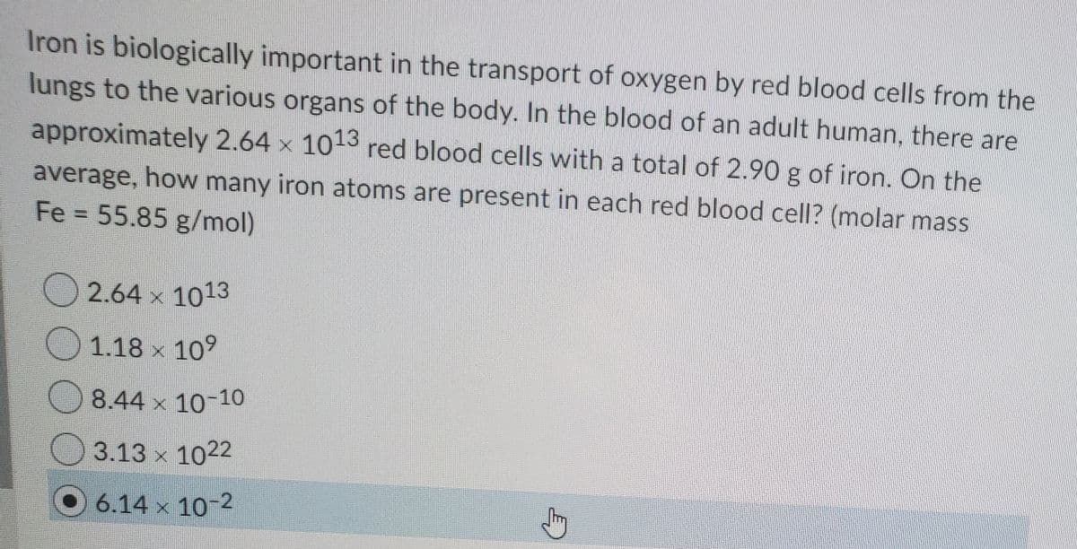 Iron is biologically important in the transport of oxygen by red blood cells from the
lungs to the various organs of the body. In the blood of an adult human, there are
approximately 2.64 x 1013 red blood cells with a total of 2.90 g of iron. On the
average, how many iron atoms are present in each red blood cell? (molar mass
Fe 55.85 g/mol)
2.64 x 1013
1.18 x 109
8.44 x 10-10
3.13 x 1022
O 6.14 x 10-2
