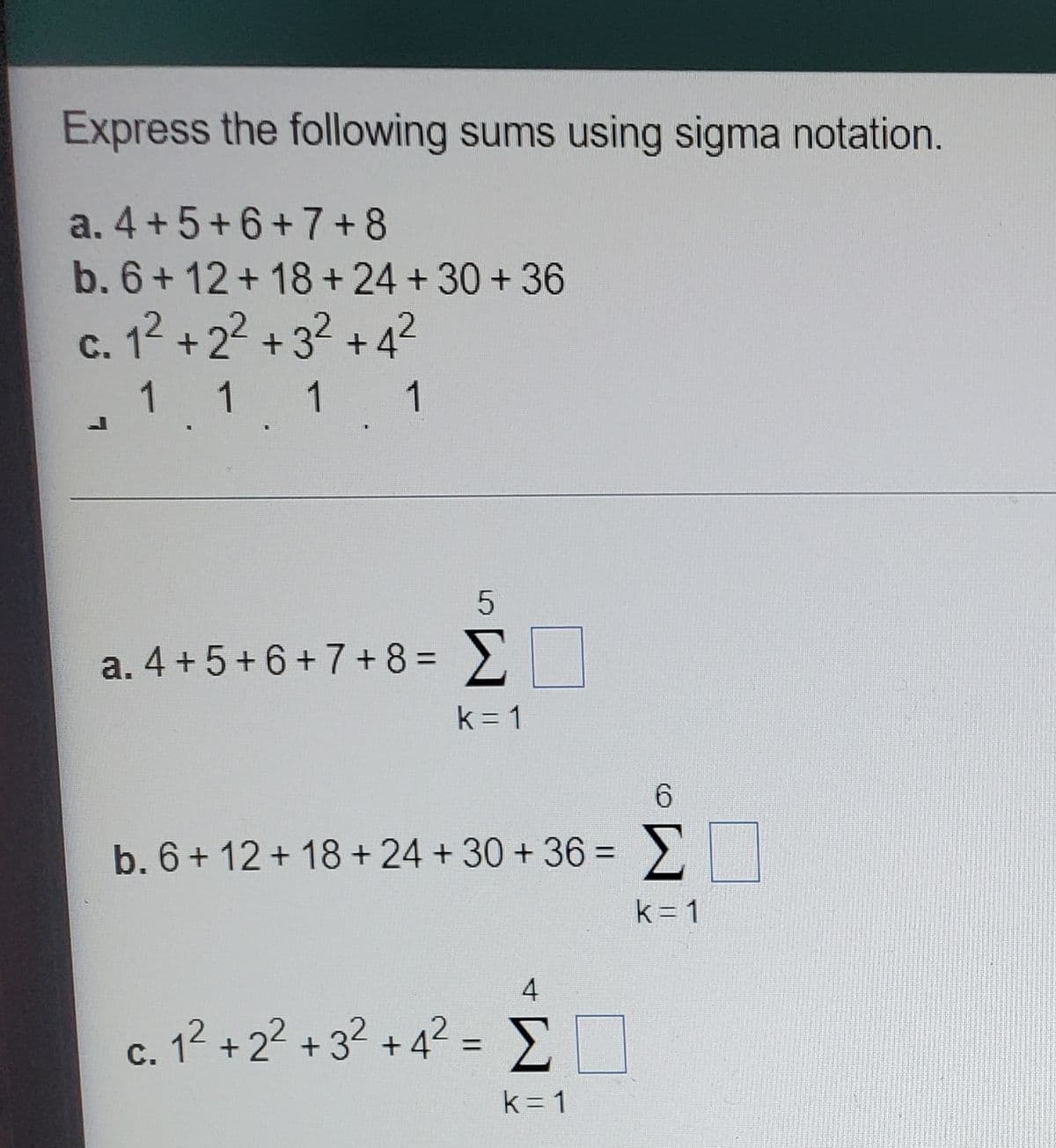 Express the following sums using sigma notation.
a. 4 +5+6+7+8
b. 6+12+18+ 24 + 30 +36
c. 12 +22 + 32 + 4?
1 1 1
1
a. 4 + 5+6+7+ 8 = 2
k = 1
6.
b. 6+ 12 + 18 + 24 + 30 + 36 =
Σ
%3D
k= 1
4
c. 12 +2? +3? + 4? = E
%3D
С.
k = 1
