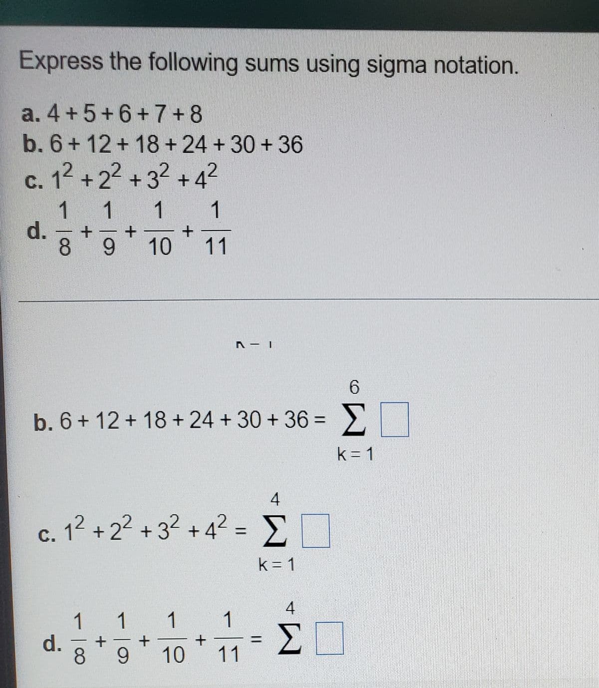 Express the following sums using sigma notation.
a. 4 +5+6+7+8
b. 6+ 12+ 18+24 +30 + 36
c. 12 +22 + 32 +42
1 1 1
d.
8
1
9 10 11
6.
b. 6+ 12 + 18 + 24 + 30 + 36 = >
%3D
k= 1
c. 12 + 22 + 3? + 4² = >
с.
k = 1
4
1
1
1
1
d.
8.
ΣΠ
+
9.
10
11
寸
