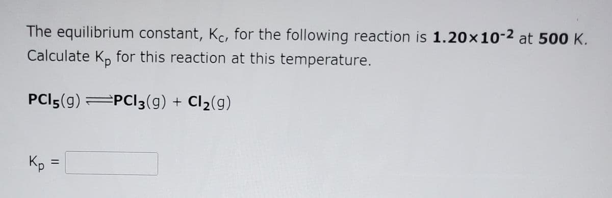 The equilibrium constant, Kc, for the following reaction is 1.20×10-2 at 500 K.
Calculate K, for this reaction at this temperature.
PCI5(g) PCI3(9) + Cl2(g)
Kp
