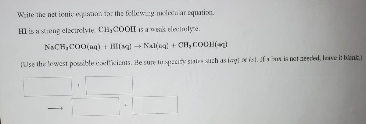 Write the net ionic equation for the following molecular equation.
HI is a strong electrolyte. CH3 COOH is a weak electrolyte.
NaCH3 COO(aq) + HI(aq) → NaI(aq) + CH3 COOH(4q)
(Use the lowest possible coefficients. Be sure to specify states such as (aq) or (s). If a box is not needed, leave it blank.)
