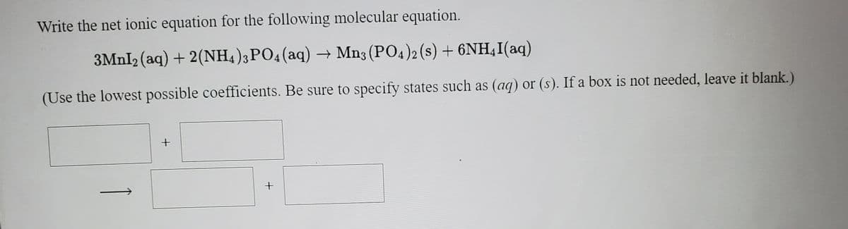 Write the net ionic equation for the following molecular equation.
3MNI2 (aq) + 2(NH4);PO4(aq) → Mn3 (PO4)2 (s) + 6NH,I(aq)
(Use the lowest possible coefficients. Be sure to specify states such as (aq) or (s). If a box is not needed, leave it blank.)
