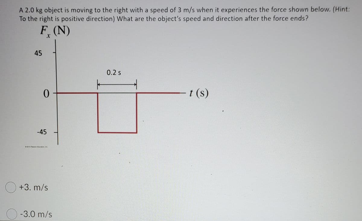 A 2.0 kg object is moving to the right with a speed of 3 m/s when it experiences the force shown below. (Hint:
To the right is positive direction) What are the object's speed and direction after the force ends?
F(N)
45
0.2s
t (s)
-45
O +3. m/s
O -3.0 m/s
