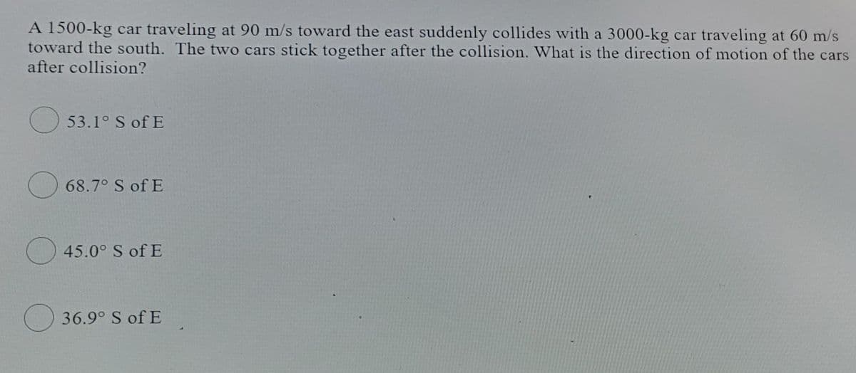 A 1500-kg car traveling at 90 m/s toward the east suddenly collides with a 3000-kg car traveling at 60 m/s
toward the south. The two cars stick together after the collision. What is the direction of motion of the cars
after collision?
O 53.1° S of E
68.7° S of E
) 45.0° S of E
O 36.9° S of E
