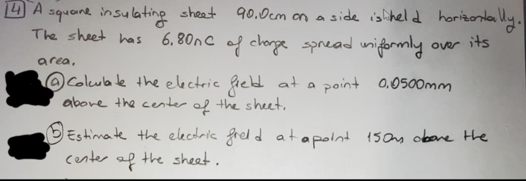 14 A
square insulating sheet
The sheet has
area.
90.0cm on a side is held horizontally.
over its
6.80nC of charge spread uniformly
Colculate the electric field at a
above the center of the sheet.
point 0.0500mm
Estimate the electric field at a point 150m above the
center of the sheet.