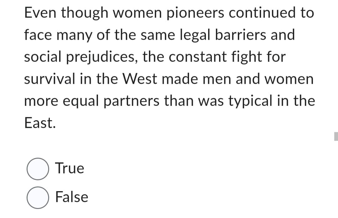 Even though women pioneers continued to
face many of the same legal barriers and
social prejudices, the constant fight for
survival in the West made men and women
more equal partners than was typical in the
East.
True
O False
