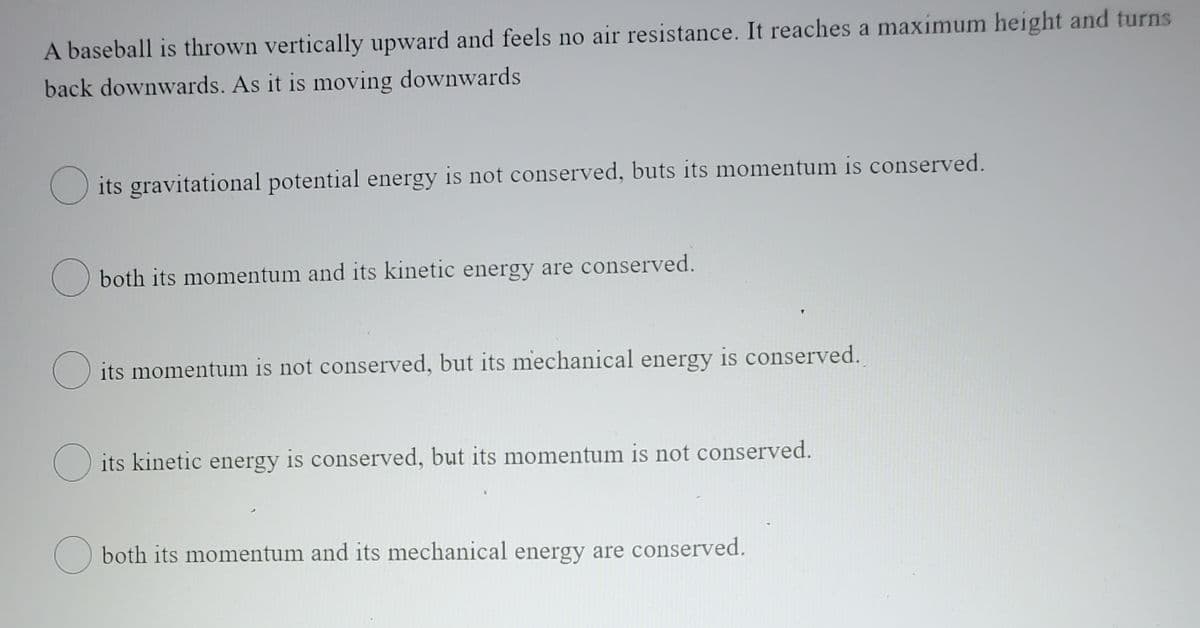 A baseball is thrown vertically upward and feels no air resistance. It reaches a maximum height and turns
back downwards. As it is moving downwards
O its gravitational potential energy is not conserved, buts its momentum is conserved.
O both its momentum and its kinetic energy are conserved.
O its momentum is not conserved, but its mechanical energy is conserved.
O its kinetic energy is conserved, but its momentum is not conserved.
O both its momentum and its mechanical energy are conserved.
