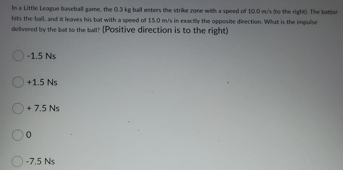 In a Little League baseball game, the 0.3 kg ball enters the strike zone with a speed of 10.0 m/s (to the right). The batter
hits the ball, and it leaves his bat with a speed of 15.0 m/s in exactly the opposite direction. What is the impulse
delivered by the bat to the ball? (Positive direction is to the right)
O-1.5 Ns
O +1.5 Ns
+ 7.5 Ns
00
O -7.5 Ns
