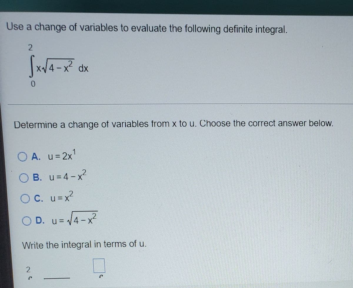 Use a change of variables to evaluate the following definite integral.
X dx
|
Determine a change of variables from x to u. Choose the correct answer below.
A. u=2x'
O B. u= 4 - x
O C. u=x
O D. u= 4-x
/4-x²
u = 1
Write the integral in terms of u.
