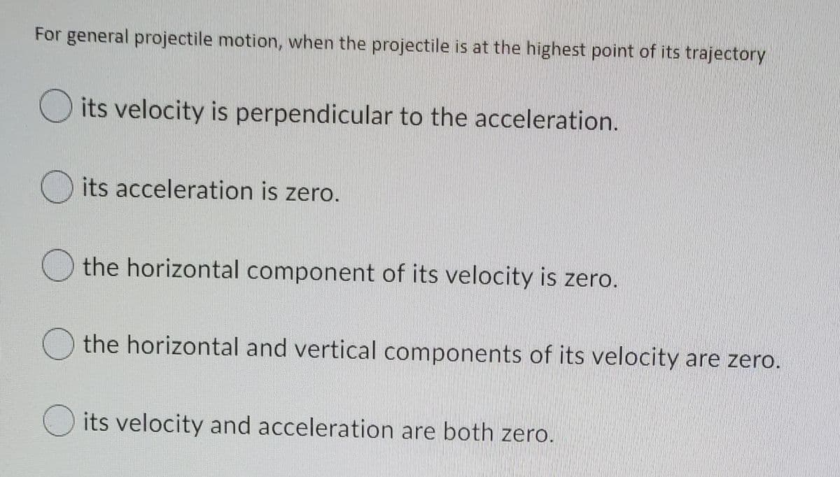 For general projectile motion, when the projectile is at the highest point of its trajectory
its velocity is perpendicular to the acceleration.
its acceleration is zero.
the horizontal component of its velocity is zero.
O the horizontal and vertical components of its velocity are zero.
its velocity and acceleration are both zero.
