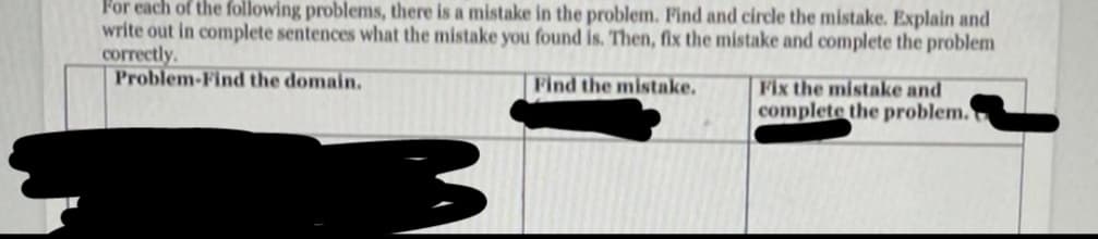 For each of the following problems, there is a mistake in the problem. Find and circle the mistake. Explain and
write out in complete sentences what the mistake you found is. Then, fix the mistake and complete the problem
correctly.
Problem-Find the domain,
Find the mistake.
Fix the mistake and
complete the problem.
