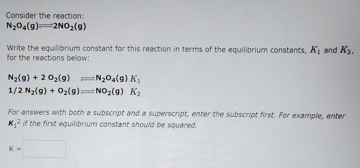 Consider the reaction:
N204(g) 2N02(g)
Write the equilibrium constant for this reaction in terms of the equilibrium constants, K1 and K2,
for the reactions below:
N2(g) + 2 02(g)
=N204(g) K1
1/2 N2(g) + 02(g)=NO2(g) K2
For answers with both a subscript and a superscript, enter the subscript first. For example, enter
K,2 if the first equilibrium constant should be squared.
K =
