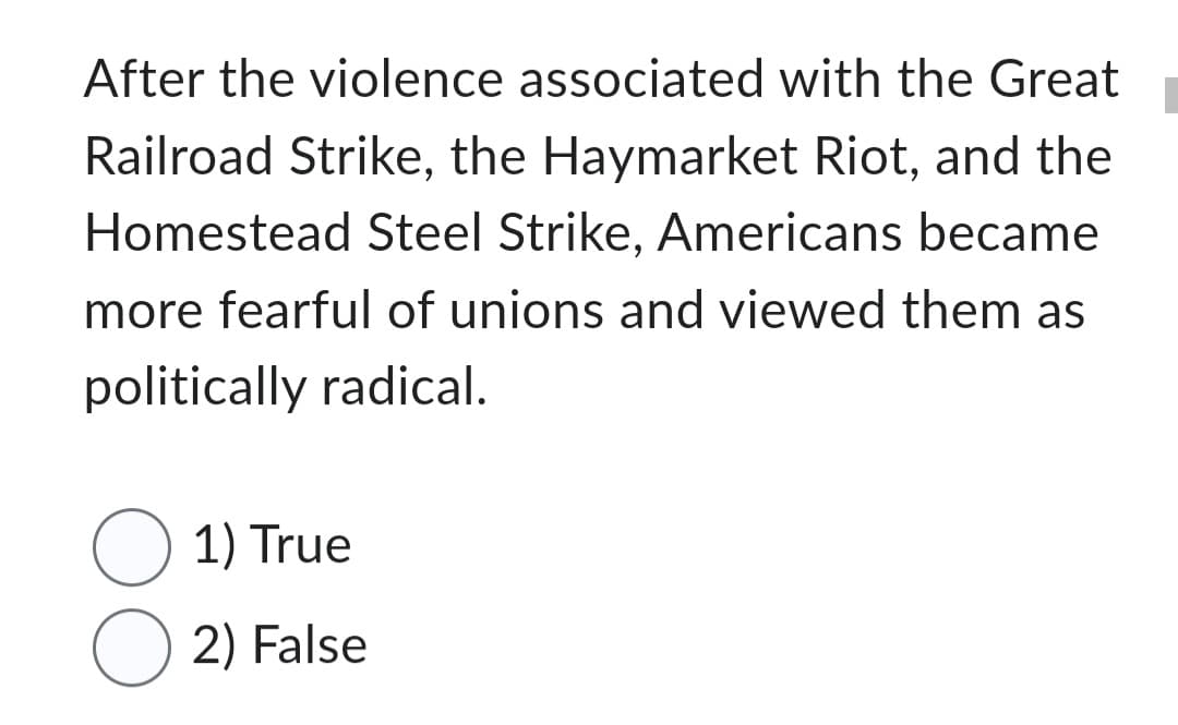 After the violence associated with the Great
Railroad Strike, the Haymarket Riot, and the
Homestead Steel Strike, Americans became
more fearful of unions and viewed them as
politically radical.
1) True
O2) False