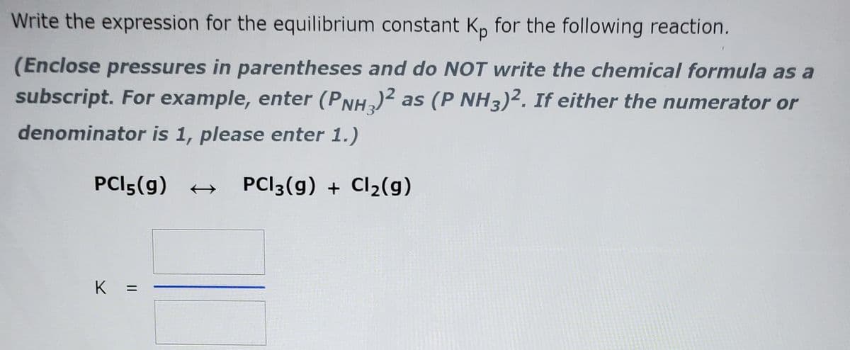 Write the expression for the equilibrium constant K, for the following reaction.
(Enclose pressures in parentheses and do NOT write the chemical formula as a
subscript. For example, enter (PNH)2 as (P NH3)². If either the numerator or
denominator is 1, please enter 1.)
PCI5(g) +
PCI3(g) + Cl2(g)
K
||
