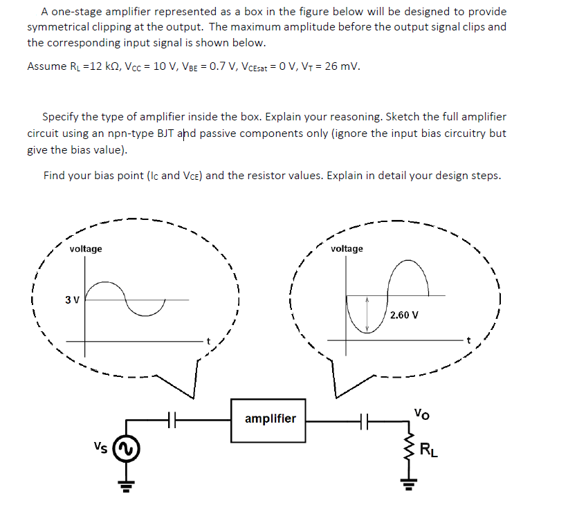 A one-stage amplifier represented as a box in the figure below will be designed to provide
symmetrical clipping at the output. The maximum amplitude before the output signal clips and
the corresponding input signal is shown below.
Assume RL =12 kO, Vcc = 10 V, VBE = 0.7 V, VCEsat = 0 V, VT = 26 mV.
Specify the type of amplifier inside the box. Explain your reasoning. Sketch the full amplifier
circuit using an npn-type BJT ahd passive components only (ignore the input bias circuitry but
give the bias value).
Find your bias point (Ic and Vce) and the resistor values. Explain in detail your design steps.
voltage
voltage
3 V
2.60 V
Vo
amplifier
Vs N
RL
