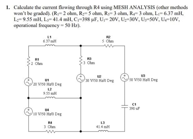 1. Calculate the current flowing through R4 using MESH ANALYSIS (other methods
won't be graded). (R1=2 ohm, R2= 5 ohm, R3= 3 ohm, R4= 3 ohm, L1= 6.37 mH,
L2= 9.55 mH, L3= 41.4 mH, C=398 µF, Uj= 20V, U2=30V, U3=50V, U4=10V,
operational frequency 50 Hz).
L1
R2
6.37 mH
5 Ohm
R3
R1
2 Ohm
3 Ohm
U2
U3
30 V/S0 Hz/0 Deg
50 v/s0 Hz/0 Deg
U1
20 V/50 Hz/0 Deg
L2
9.55 mH
C1
398 uF
U4
10 V/50 Hz/0 Deg
R4
L3
3 Ohm
41.4 mH
