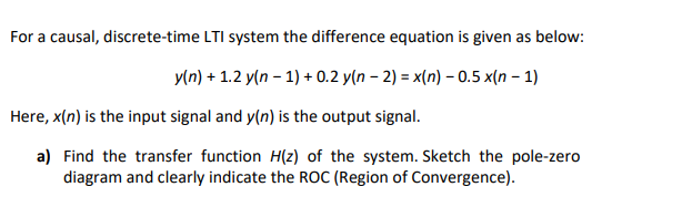 For a causal, discrete-time LTI system the difference equation is given as below:
y(n) + 1.2 y(n – 1) + 0.2 y(n – 2) = x(n) – 0.5 x(n – 1)
Here, x(n) is the input signal and y(n) is the output signal.
a) Find the transfer function H(z) of the system. Sketch the pole-zero
diagram and clearly indicate the ROC (Region of Convergence).
