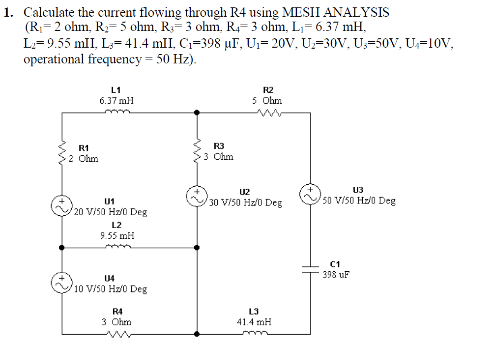 1. Calculate the current flowing through R4 using MESH ANALYSIS
(R1=2 ohm, R2= 5 ohm, R3= 3 ohm, R4= 3 ohm, Lı= 6.37 mH,
L2= 9.55 mH, L3=41.4 mH, C1=398 µF, U1= 20V, U2=30V, U3=50V, U4=10V,
operational frequency = 50 Hz).
L1
R2
6.37 mH
5 Ohm
wwe
R1
R3
2 Ohm
3 Ohm
U2
U3
30 V/50 Hz/0 Deg
50 V/50 Hz/0 Deg
U1
20 V/50 Hz/0 Deg
L2
9.55 mH
C1
398 uF
U4
10 V/50 Hz/0 Deg
R4
L3
3 Ohm
41.4 mH
