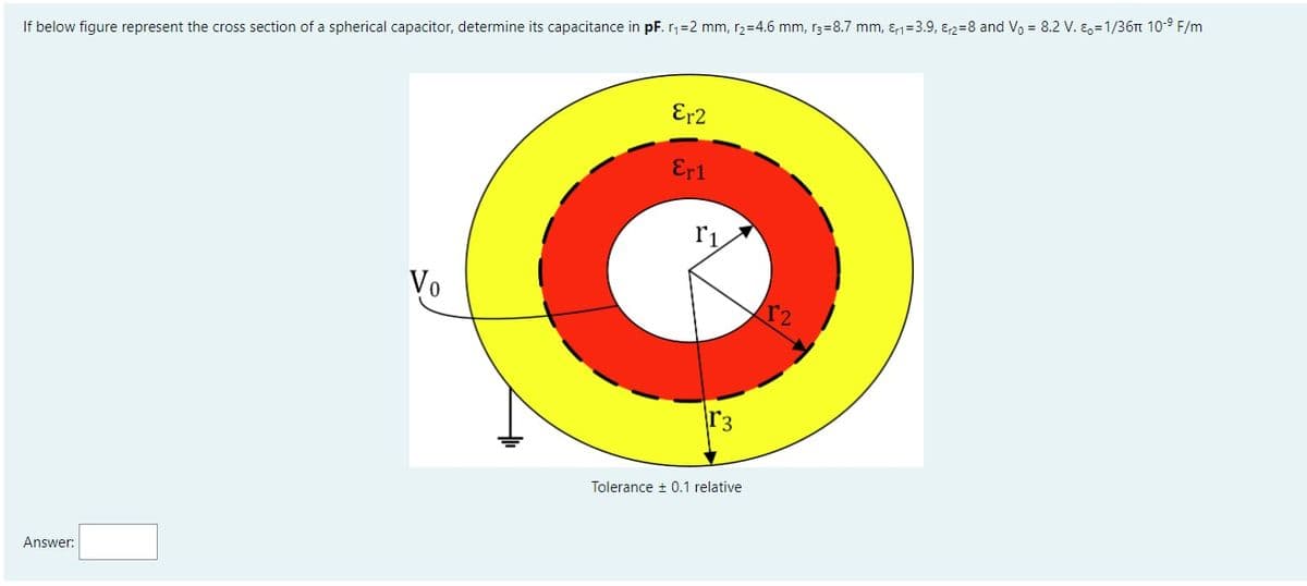 If below figure represent the cross section of a spherical capacitor, determine its capacitance in pF. r,=2 mm, r2=4.6 mm, r3=8.7 mm, &1=3.9, ɛ2=8 and Vo = 8.2 V. E,=1/36Tt 10-9 F/m
Er2
Er1
r1
Vo
r2
r3
Tolerance + 0.1 relative
Answer:
